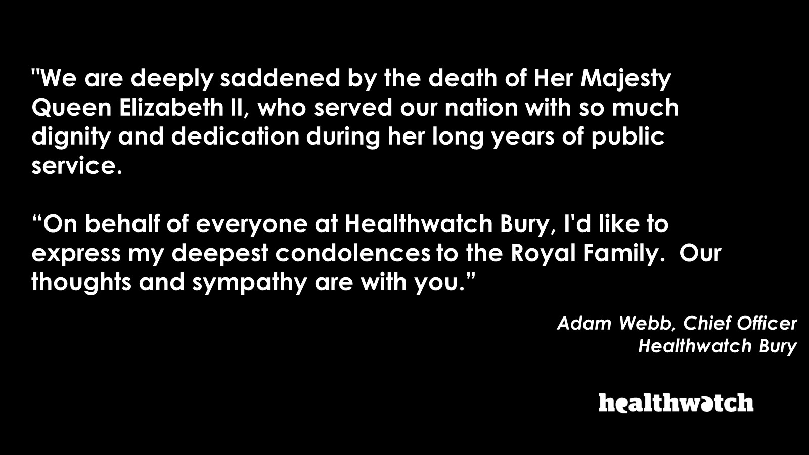"We are deeply saddened by the death of Her Majesty Queen Elizabeth II, who served our nation with so much dignity and dedication during her long years of public service.  “On behalf of everyone at Healthwatch Bury, I'd like to express my deepest condolen